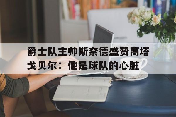 爵士队主帅斯奈德盛赞高塔戈贝尔：他是球队的心脏的简单介绍