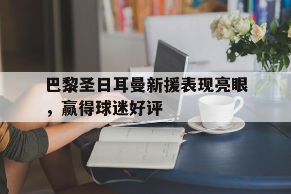 关于巴黎圣日耳曼新援表现亮眼，赢得球迷好评的信息