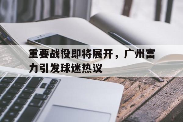包含重要战役即将展开，广州富力引发球迷热议的词条