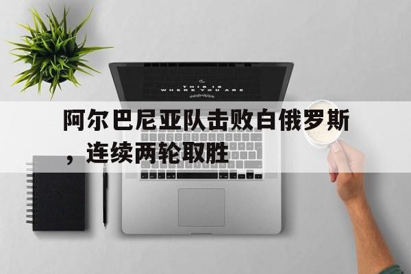 关于阿尔巴尼亚队击败白俄罗斯，连续两轮取胜的信息