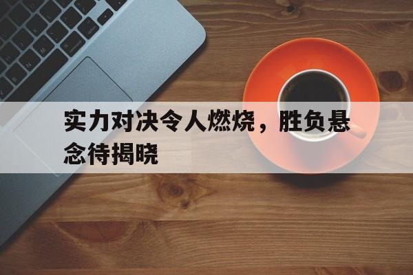 包含实力对决令人燃烧，胜负悬念待揭晓的词条