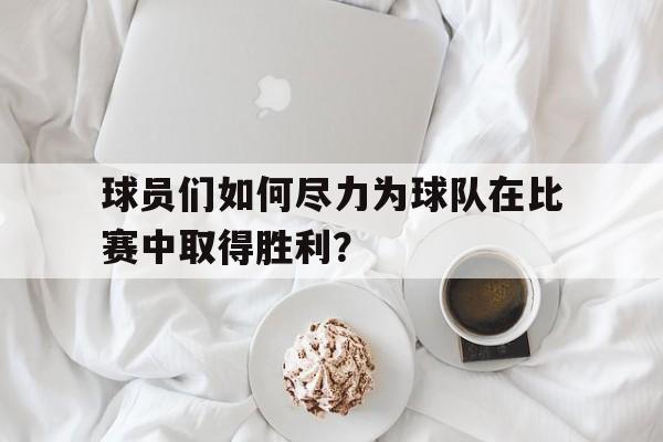 球员们如何尽力为球队在比赛中取得胜利？