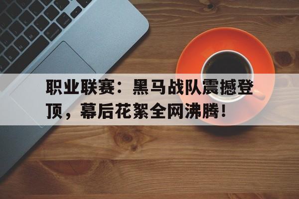 职业联赛：黑马战队震撼登顶，幕后花絮全网沸腾！