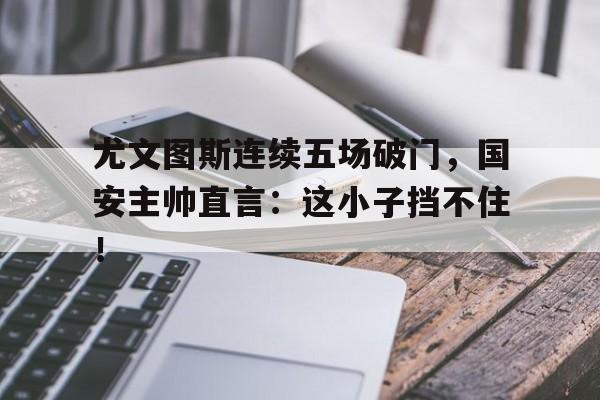 尤文图斯连续五场破门，国安主帅直言：这小子挡不住！