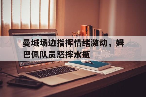 曼城场边指挥情绪激动，姆巴佩队员怒摔水瓶