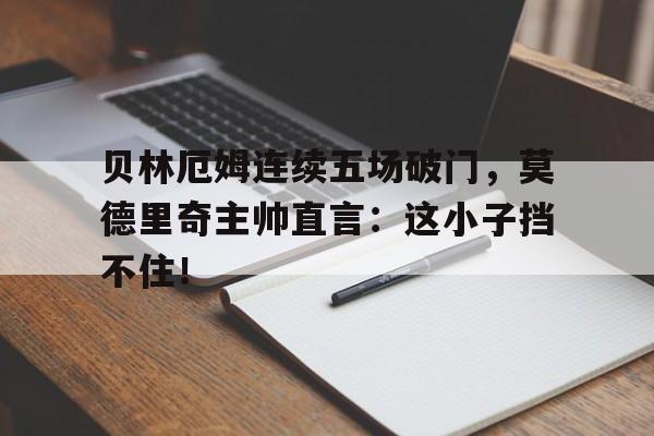 贝林厄姆连续五场破门，莫德里奇主帅直言：这小子挡不住！贝林厄姆为什么身价这么高